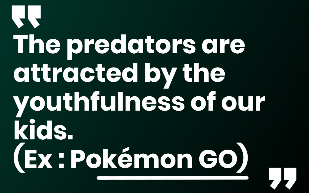 The more childish the game, the greater the danger. The predators are attracted by the youthfulness of our kids. (Ex : Pokémon GO)